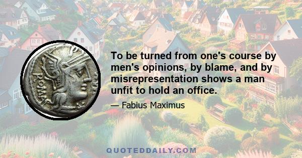 To be turned from one's course by men's opinions, by blame, and by misrepresentation shows a man unfit to hold an office.