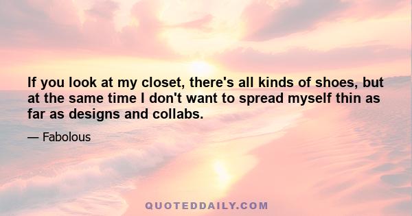 If you look at my closet, there's all kinds of shoes, but at the same time I don't want to spread myself thin as far as designs and collabs.