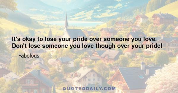 It's okay to lose your pride over someone you love. Don't lose someone you love though over your pride!