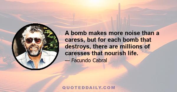 A bomb makes more noise than a caress, but for each bomb that destroys, there are millions of caresses that nourish life.