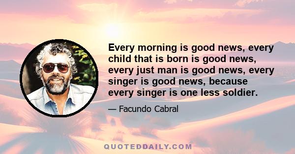 Every morning is good news, every child that is born is good news, every just man is good news, every singer is good news, because every singer is one less soldier.