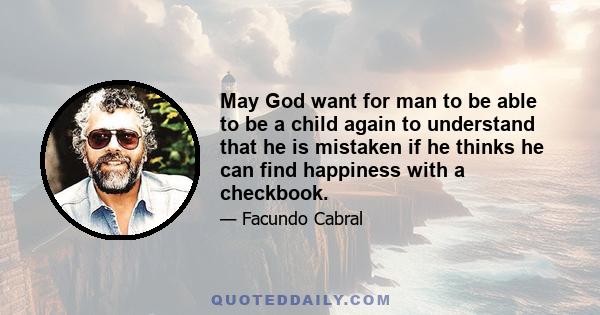 May God want for man to be able to be a child again to understand that he is mistaken if he thinks he can find happiness with a checkbook.