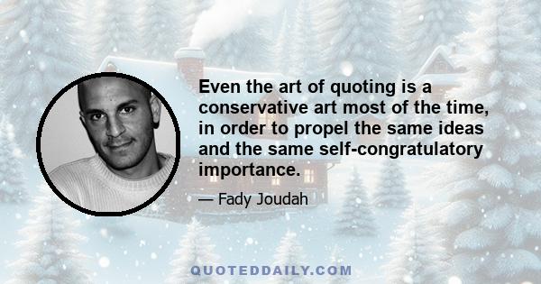 Even the art of quoting is a conservative art most of the time, in order to propel the same ideas and the same self-congratulatory importance.