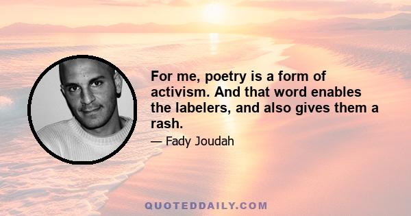 For me, poetry is a form of activism. And that word enables the labelers, and also gives them a rash.