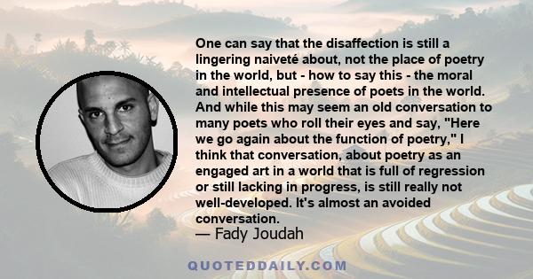 One can say that the disaffection is still a lingering naiveté about, not the place of poetry in the world, but - how to say this - the moral and intellectual presence of poets in the world. And while this may seem an