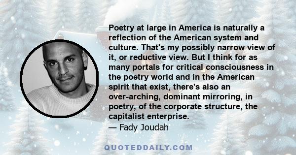 Poetry at large in America is naturally a reflection of the American system and culture. That's my possibly narrow view of it, or reductive view. But I think for as many portals for critical consciousness in the poetry