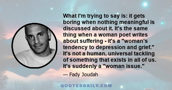 What I'm trying to say is: it gets boring when nothing meaningful is discussed about it. It's the same thing when a woman poet writes about suffering - it's a woman's tendency to depression and grief. It's not a human,