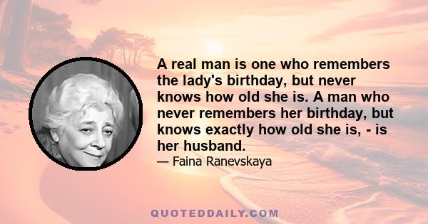 A real man is one who remembers the lady's birthday, but never knows how old she is. A man who never remembers her birthday, but knows exactly how old she is, - is her husband.