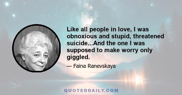 Like all people in love, I was obnoxious and stupid, threatened suicide...And the one I was supposed to make worry only giggled.