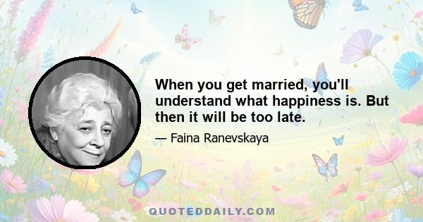 When you get married, you'll understand what happiness is. But then it will be too late.