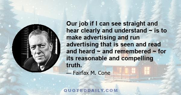 Our job if I can see straight and hear clearly and understand ~ is to make advertising and run advertising that is seen and read and heard ~ and remembered ~ for its reasonable and compelling truth.