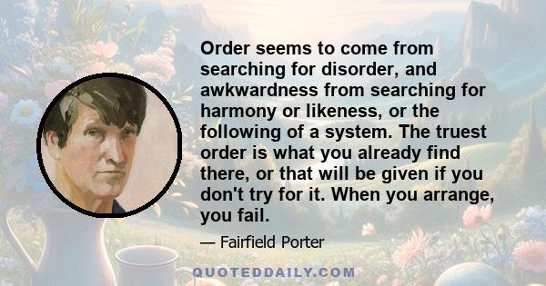 Order seems to come from searching for disorder, and awkwardness from searching for harmony or likeness, or the following of a system. The truest order is what you already find there, or that will be given if you don't