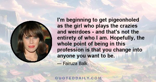 I'm beginning to get pigeonholed as the girl who plays the crazies and weirdoes - and that's not the entirety of who I am. Hopefully, the whole point of being in this profession is that you change into anyone you want