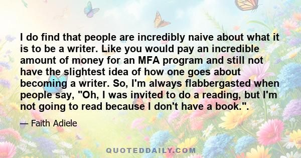 I do find that people are incredibly naive about what it is to be a writer. Like you would pay an incredible amount of money for an MFA program and still not have the slightest idea of how one goes about becoming a