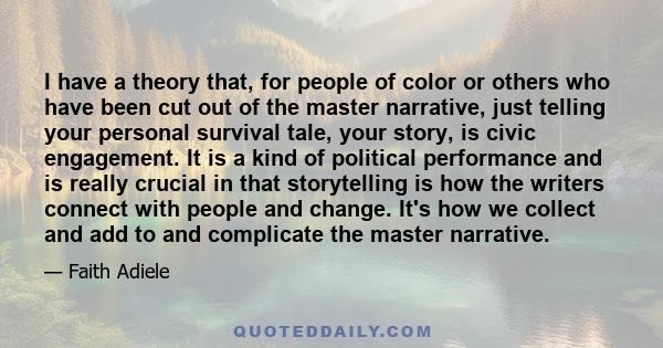 I have a theory that, for people of color or others who have been cut out of the master narrative, just telling your personal survival tale, your story, is civic engagement. It is a kind of political performance and is