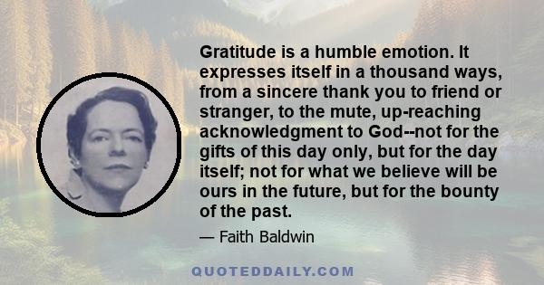 Gratitude is a humble emotion. It expresses itself in a thousand ways, from a sincere thank you to friend or stranger, to the mute, up-reaching acknowledgment to God--not for the gifts of this day only, but for the day