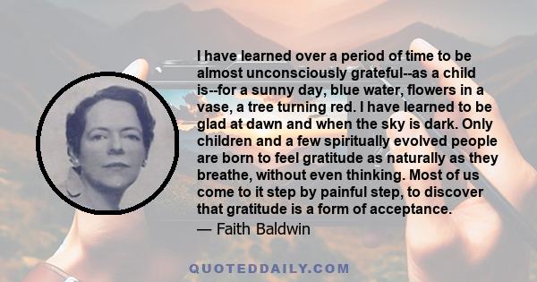 I have learned over a period of time to be almost unconsciously grateful--as a child is--for a sunny day, blue water, flowers in a vase, a tree turning red. I have learned to be glad at dawn and when the sky is dark.