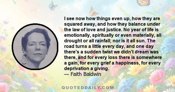 I see now how things even up, how they are squared away, and how they balance under the law of love and justice. No year of life is emotionally, spiritually or even materially, all drought or all rainfall; nor is it all 