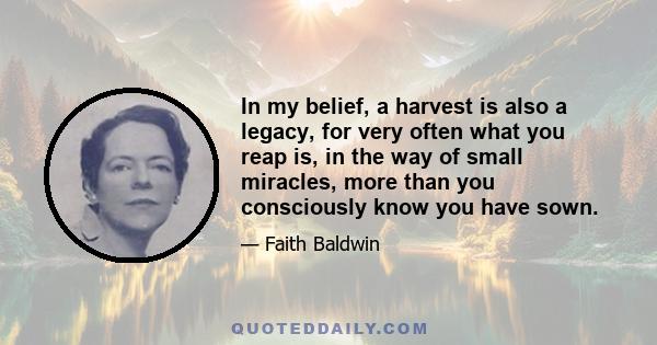 In my belief, a harvest is also a legacy, for very often what you reap is, in the way of small miracles, more than you consciously know you have sown.