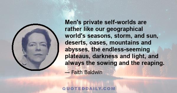 Men's private self-worlds are rather like our geographical world's seasons, storm, and sun, deserts, oases, mountains and abysses, the endless-seeming plateaus, darkness and light, and always the sowing and the reaping.