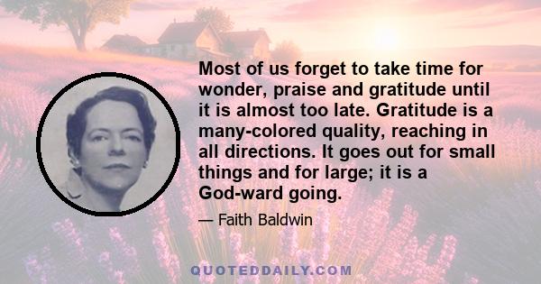 Most of us forget to take time for wonder, praise and gratitude until it is almost too late. Gratitude is a many-colored quality, reaching in all directions. It goes out for small things and for large; it is a God-ward