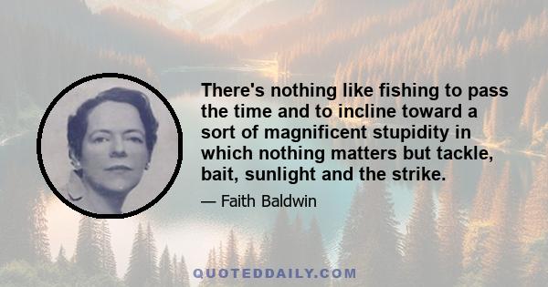 There's nothing like fishing to pass the time and to incline toward a sort of magnificent stupidity in which nothing matters but tackle, bait, sunlight and the strike.