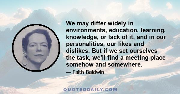 We may differ widely in environments, education, learning, knowledge, or lack of it, and in our personalities, our likes and dislikes. But if we set ourselves the task, we'll find a meeting place somehow and somewhere.