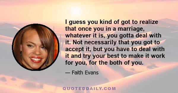 I guess you kind of got to realize that once you in a marriage, whatever it is, you gotta deal with it. Not necessarily that you got to accept it, but you have to deal with it and try your best to make it work for you,