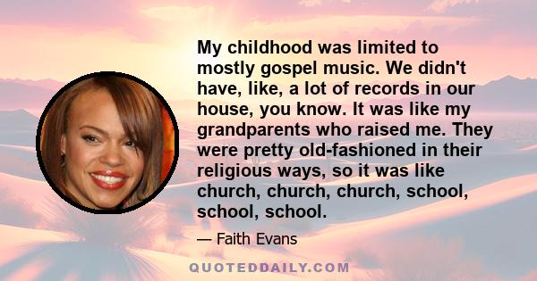 My childhood was limited to mostly gospel music. We didn't have, like, a lot of records in our house, you know. It was like my grandparents who raised me. They were pretty old-fashioned in their religious ways, so it