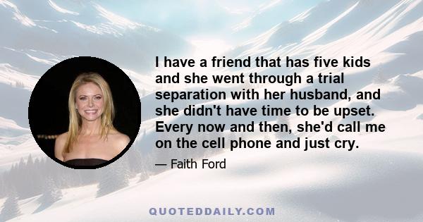 I have a friend that has five kids and she went through a trial separation with her husband, and she didn't have time to be upset. Every now and then, she'd call me on the cell phone and just cry.