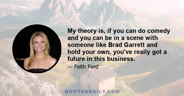 My theory is, if you can do comedy and you can be in a scene with someone like Brad Garrett and hold your own, you've really got a future in this business.