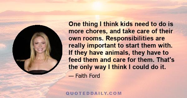 One thing I think kids need to do is more chores, and take care of their own rooms. Responsibilities are really important to start them with. If they have animals, they have to feed them and care for them. That's the