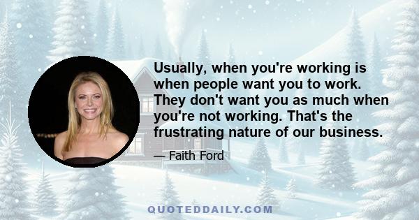 Usually, when you're working is when people want you to work. They don't want you as much when you're not working. That's the frustrating nature of our business.