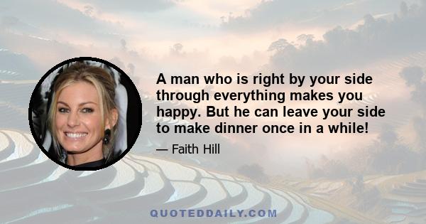 A man who is right by your side through everything makes you happy. But he can leave your side to make dinner once in a while!