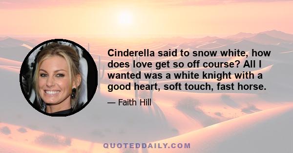 Cinderella said to snow white, how does love get so off course? All I wanted was a white knight with a good heart, soft touch, fast horse.