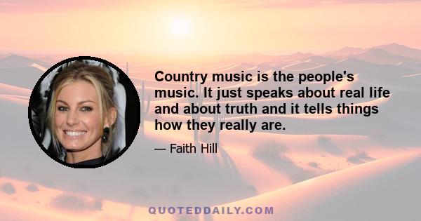 Country music is the people's music. It just speaks about real life and about truth and it tells things how they really are.