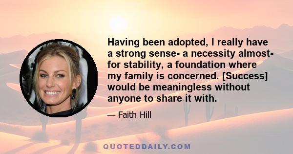 Having been adopted, I really have a strong sense- a necessity almost- for stability, a foundation where my family is concerned. [Success] would be meaningless without anyone to share it with.