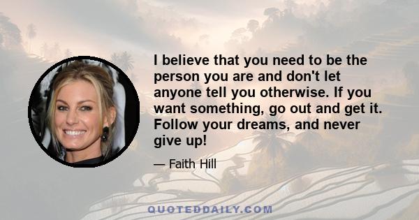 I believe that you need to be the person you are and don't let anyone tell you otherwise. If you want something, go out and get it. Follow your dreams, and never give up!