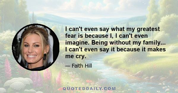 I can't even say what my greatest fear is because I, I can't even imagine. Being without my family... I can't even say it because it makes me cry.