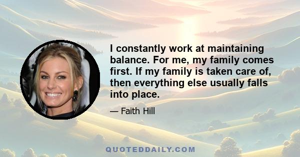 I constantly work at maintaining balance. For me, my family comes first. If my family is taken care of, then everything else usually falls into place.