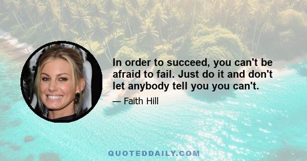 In order to succeed, you can't be afraid to fail. Just do it and don't let anybody tell you you can't.