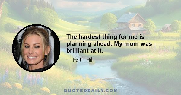 The hardest thing for me is planning ahead. My mom was brilliant at it.