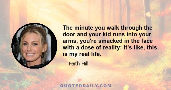 The minute you walk through the door and your kid runs into your arms, you're smacked in the face with a dose of reality: It's like, this is my real life.