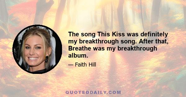 The song This Kiss was definitely my breakthrough song. After that, Breathe was my breakthrough album.