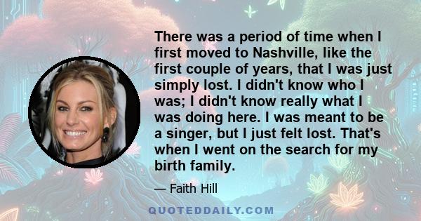 There was a period of time when I first moved to Nashville, like the first couple of years, that I was just simply lost. I didn't know who I was; I didn't know really what I was doing here. I was meant to be a singer,