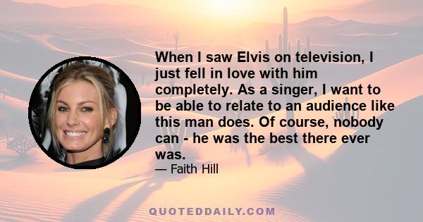 When I saw Elvis on television, I just fell in love with him completely. As a singer, I want to be able to relate to an audience like this man does. Of course, nobody can - he was the best there ever was.