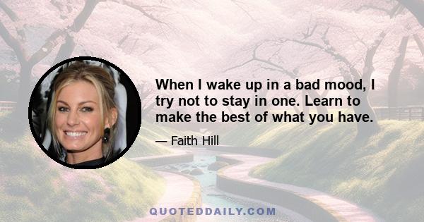 When I wake up in a bad mood, I try not to stay in one. Learn to make the best of what you have.