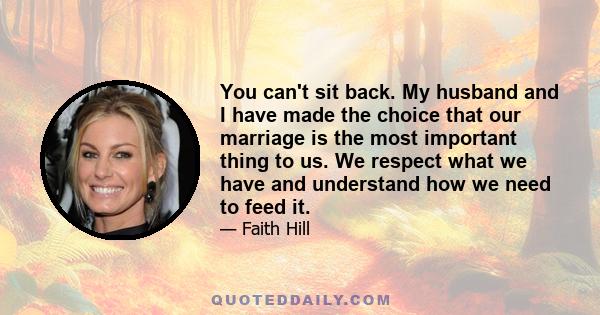 You can't sit back. My husband and I have made the choice that our marriage is the most important thing to us. We respect what we have and understand how we need to feed it.