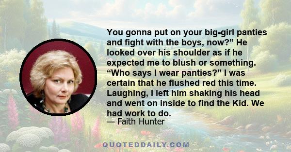 You gonna put on your big-girl panties and fight with the boys, now?” He looked over his shoulder as if he expected me to blush or something. “Who says I wear panties?” I was certain that he flushed red this time.