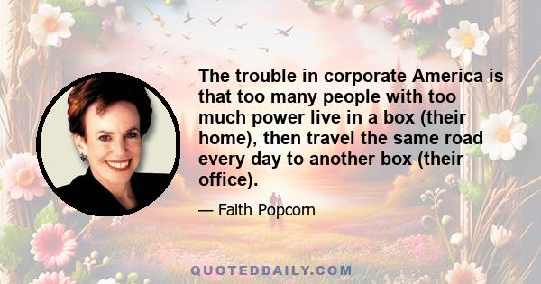 The trouble in corporate America is that too many people with too much power live in a box (their home), then travel the same road every day to another box (their office).